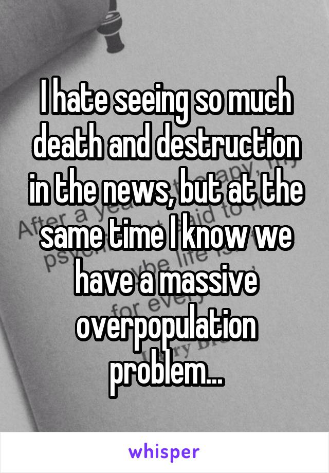 I hate seeing so much death and destruction in the news, but at the same time I know we have a massive overpopulation problem...