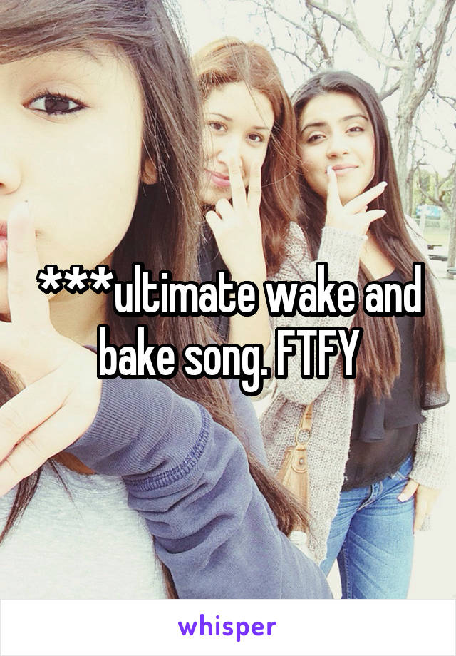 ***ultimate wake and bake song. FTFY