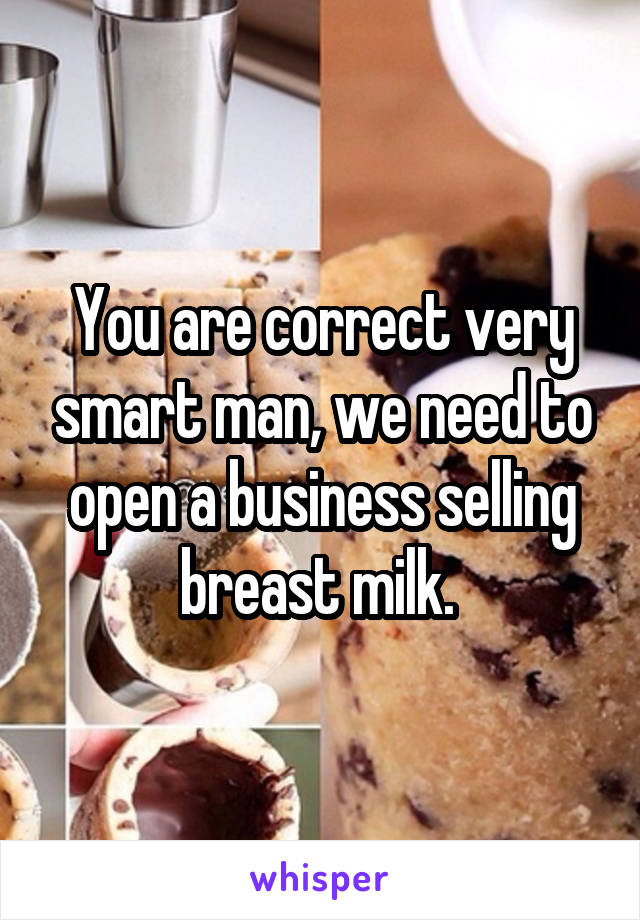 You are correct very smart man, we need to open a business selling breast milk. 