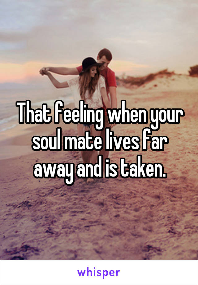 That feeling when your soul mate lives far away and is taken.