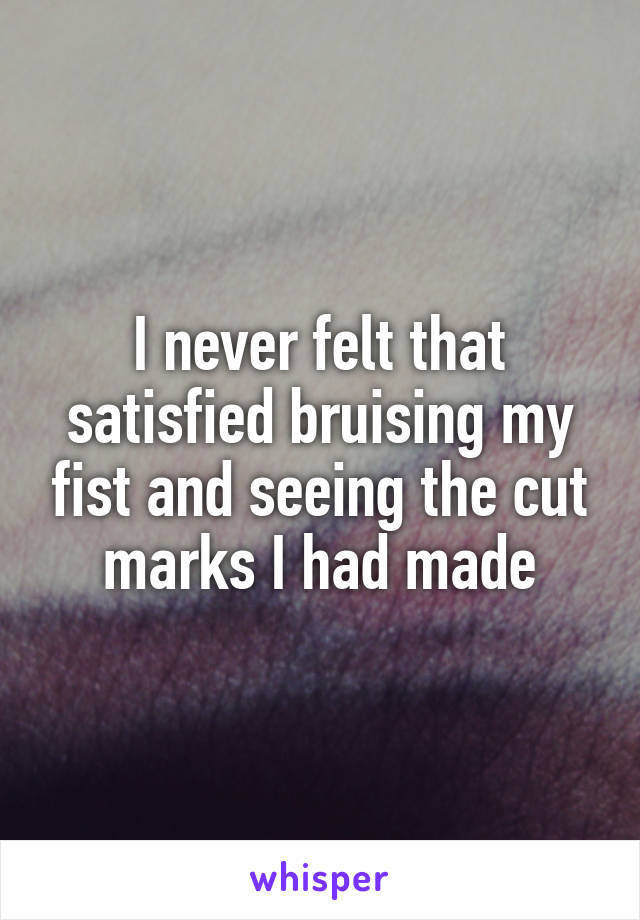 I never felt that satisfied bruising my fist and seeing the cut marks I had made