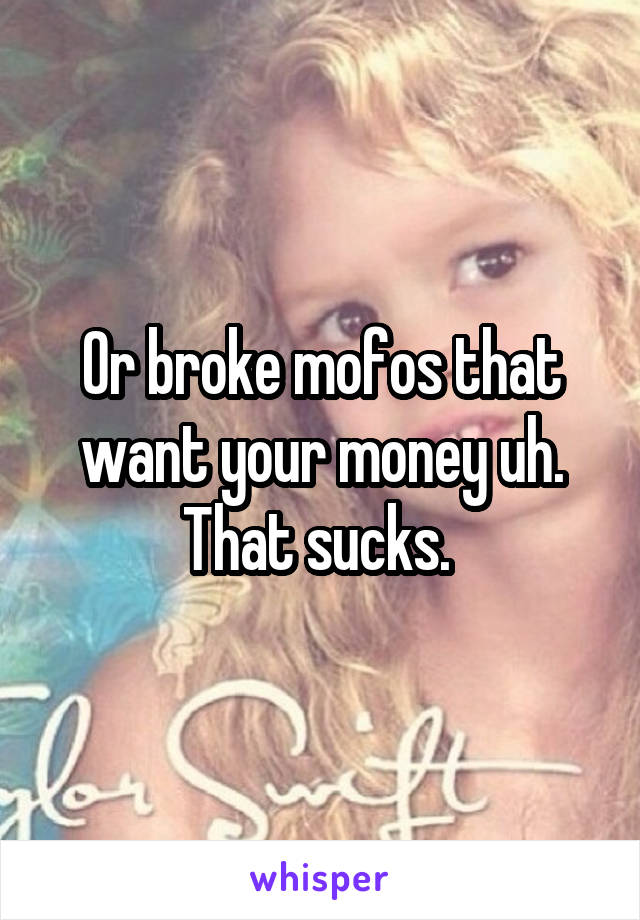 Or broke mofos that want your money uh. That sucks. 