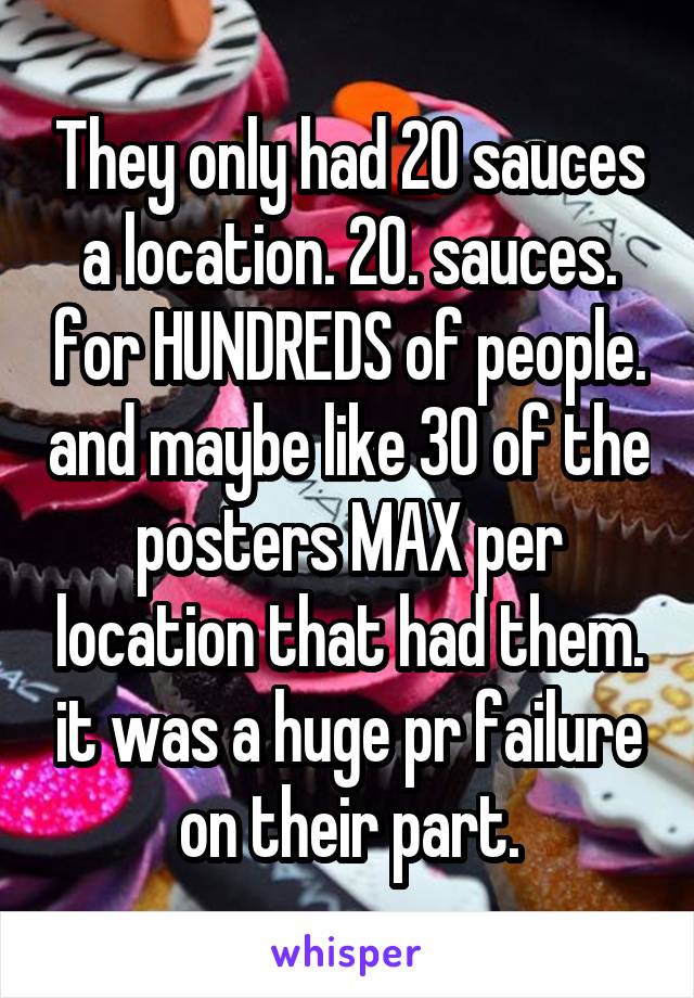 They only had 20 sauces a location. 20. sauces. for HUNDREDS of people. and maybe like 30 of the posters MAX per location that had them. it was a huge pr failure on their part.