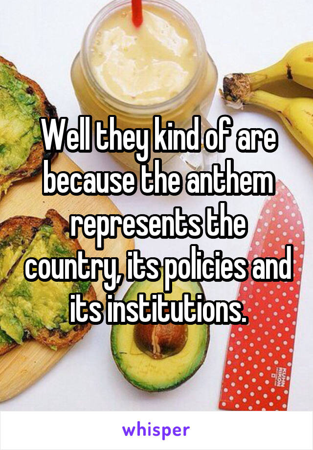 Well they kind of are because the anthem represents the country, its policies and its institutions.