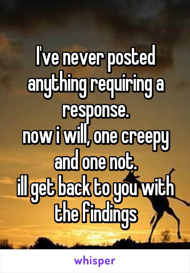 I've never posted anything requiring a response.
now i will, one creepy and one not.
ill get back to you with the findings