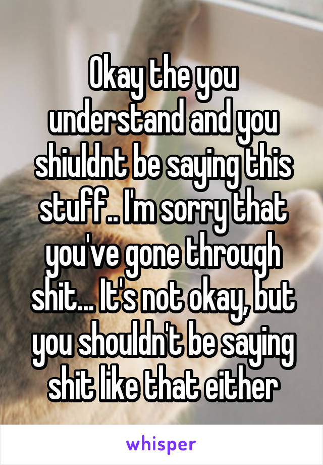 Okay the you understand and you shiuldnt be saying this stuff.. I'm sorry that you've gone through shit... It's not okay, but you shouldn't be saying shit like that either