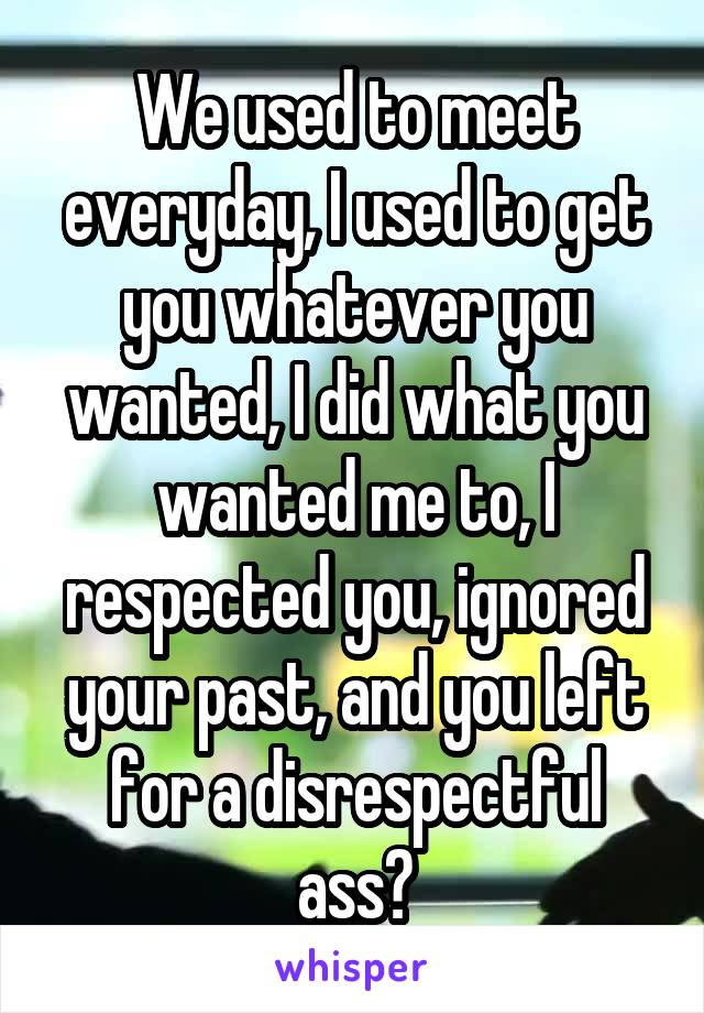 We used to meet everyday, I used to get you whatever you wanted, I did what you wanted me to, I respected you, ignored your past, and you left for a disrespectful ass?