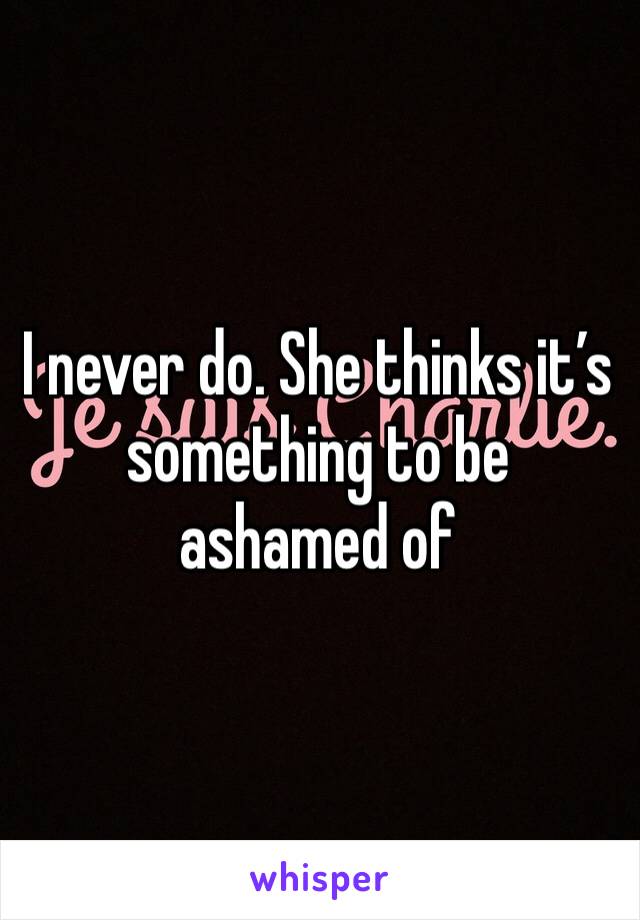 I never do. She thinks it’s something to be ashamed of 