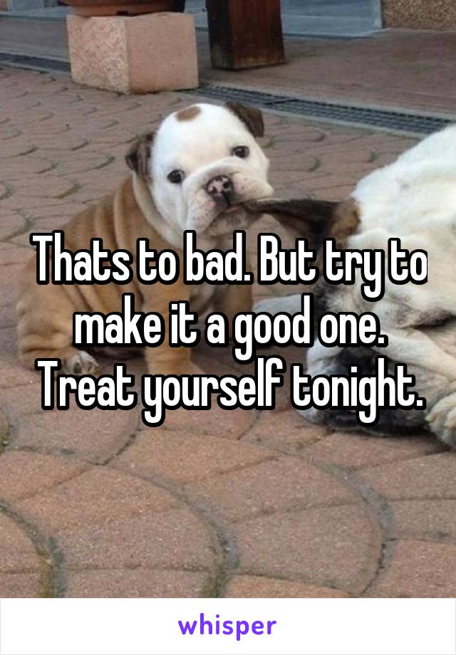Thats to bad. But try to make it a good one. Treat yourself tonight.