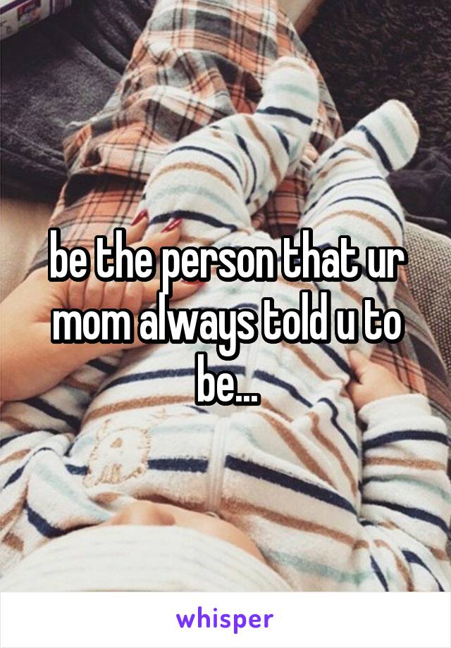 be the person that ur mom always told u to be...