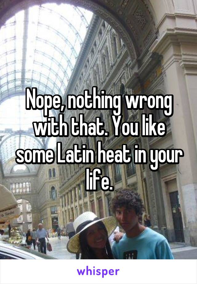 Nope, nothing wrong with that. You like some Latin heat in your life.