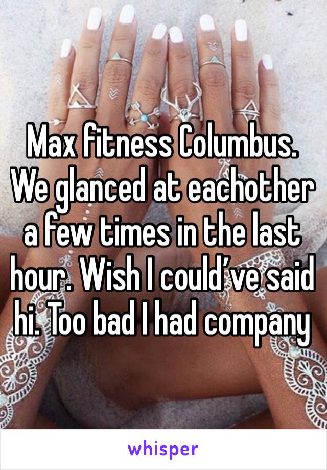 Max fitness Columbus. We glanced at eachother a few times in the last hour. Wish I could’ve said hi. Too bad I had company 
