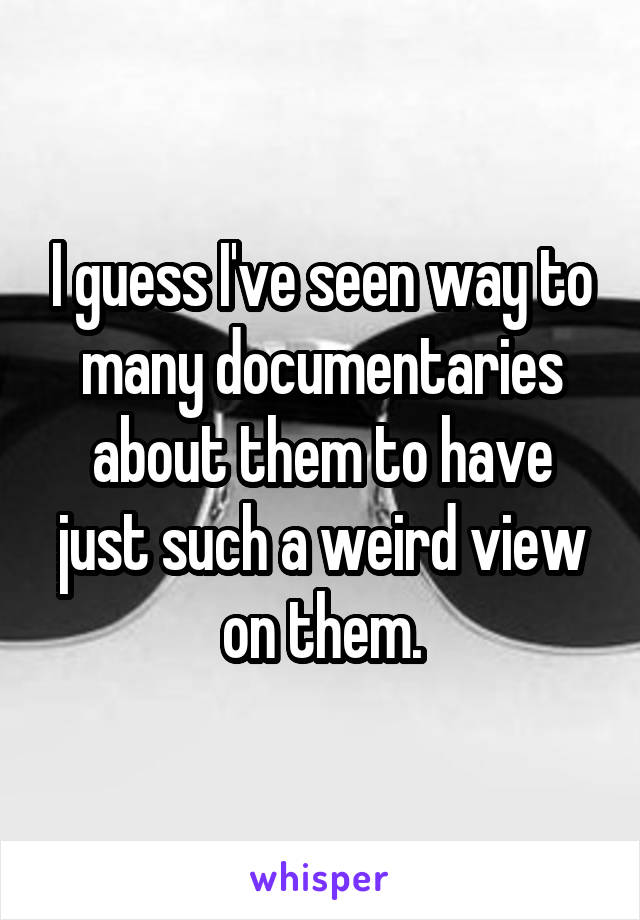 I guess I've seen way to many documentaries about them to have just such a weird view on them.