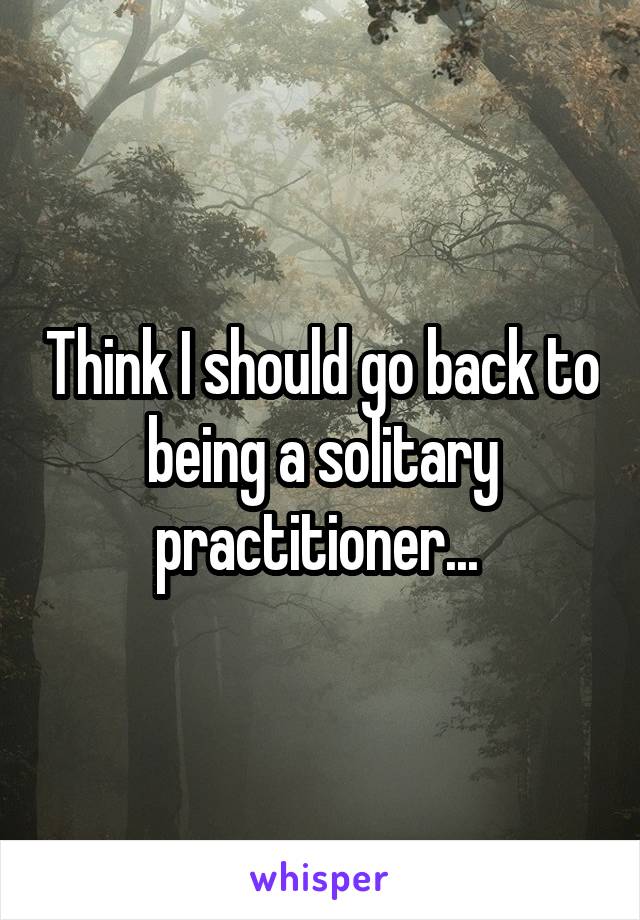 Think I should go back to being a solitary practitioner... 
