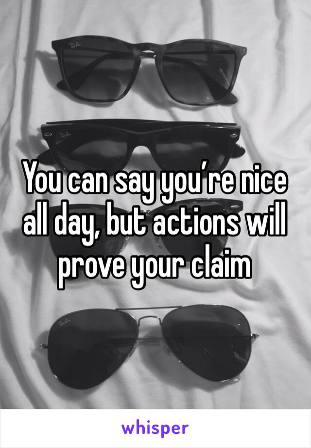 You can say you’re nice all day, but actions will prove your claim 