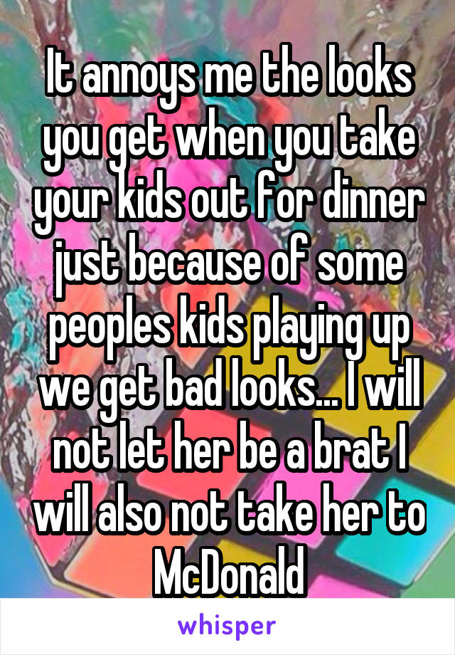 It annoys me the looks you get when you take your kids out for dinner just because of some peoples kids playing up we get bad looks... I will not let her be a brat I will also not take her to McDonald
