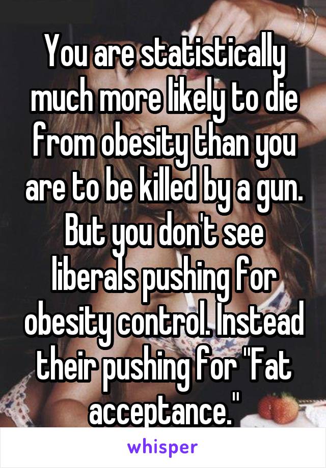 You are statistically much more likely to die from obesity than you are to be killed by a gun. But you don't see liberals pushing for obesity control. Instead their pushing for "Fat acceptance."
