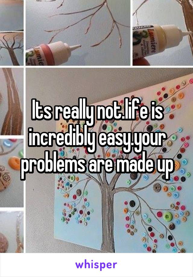 Its really not.life is incredibly easy.your problems are made up
