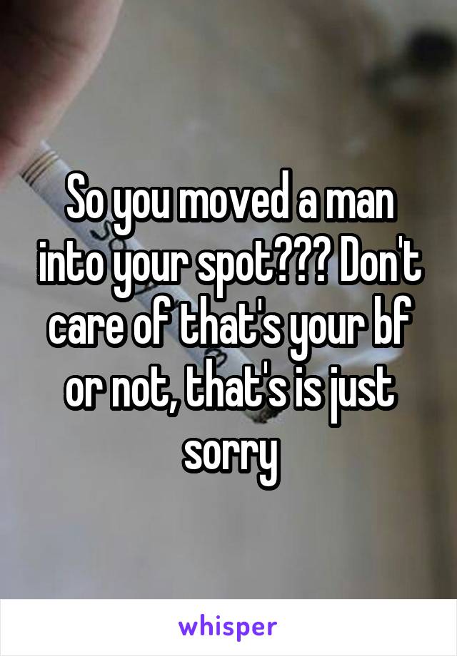So you moved a man into your spot??? Don't care of that's your bf or not, that's is just sorry