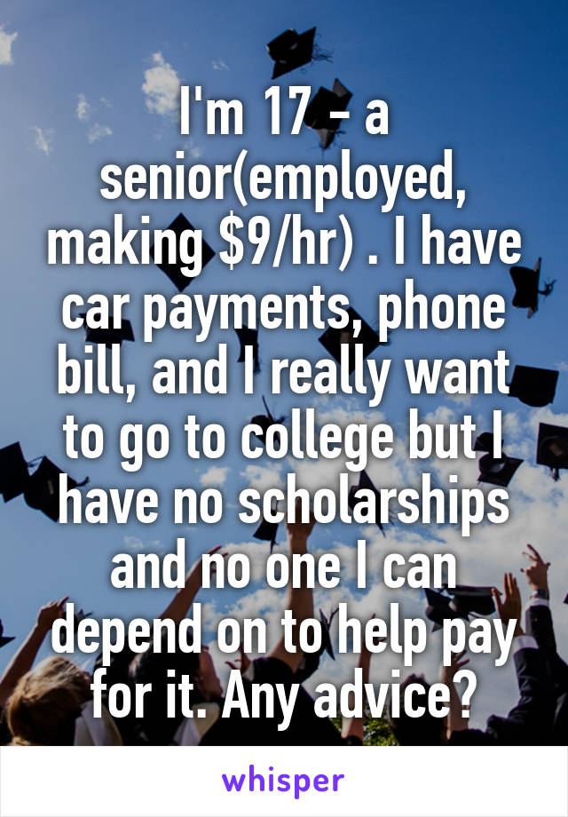 I'm 17 - a senior(employed, making $9/hr) . I have car payments, phone bill, and I really want to go to college but I have no scholarships and no one I can depend on to help pay for it. Any advice?