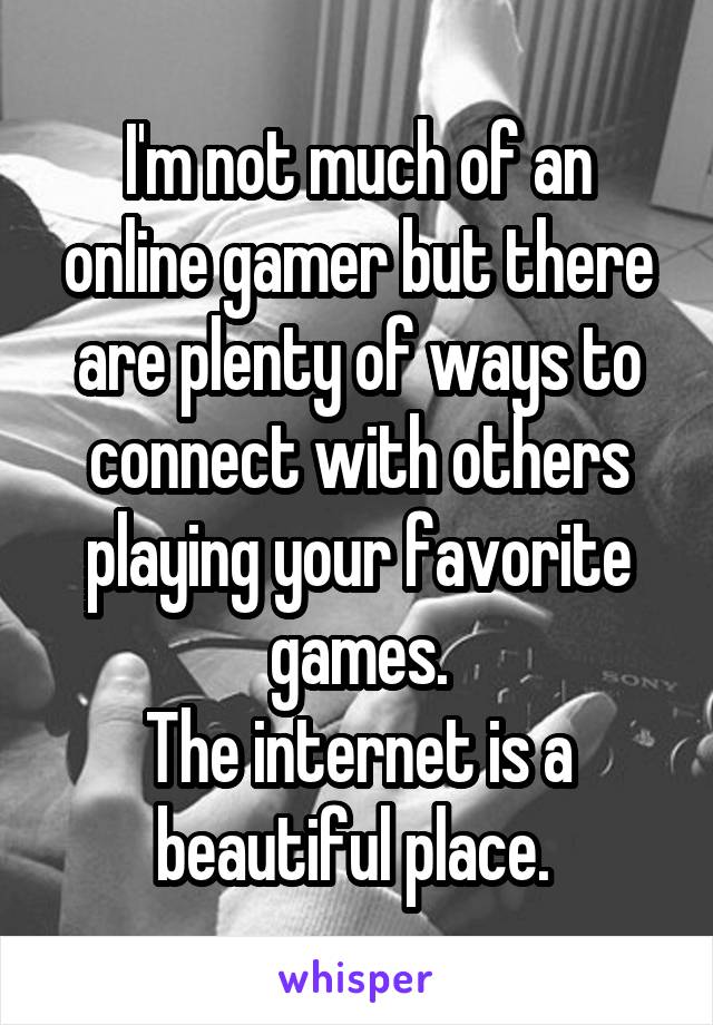 I'm not much of an online gamer but there are plenty of ways to connect with others playing your favorite games.
The internet is a beautiful place. 