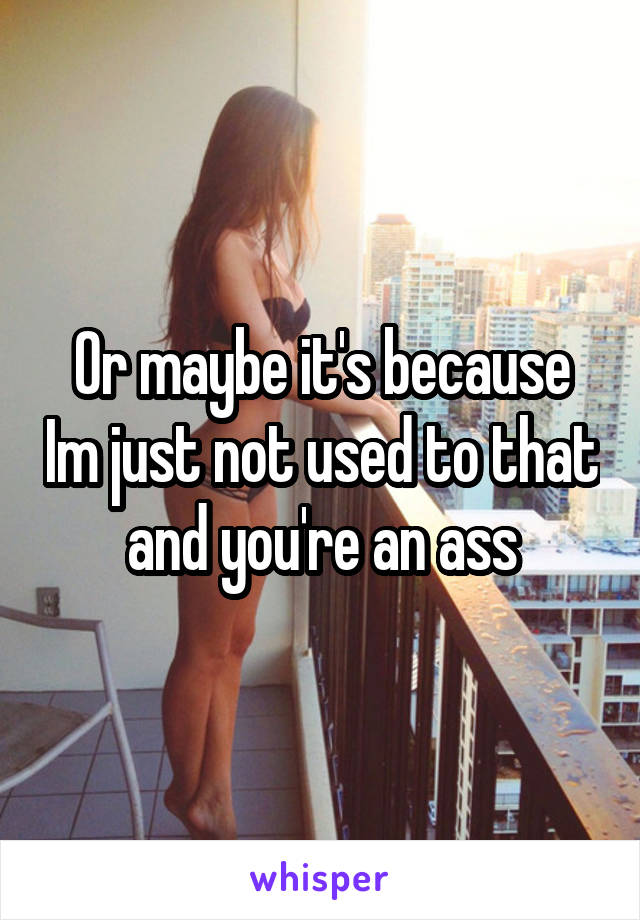 Or maybe it's because Im just not used to that and you're an ass