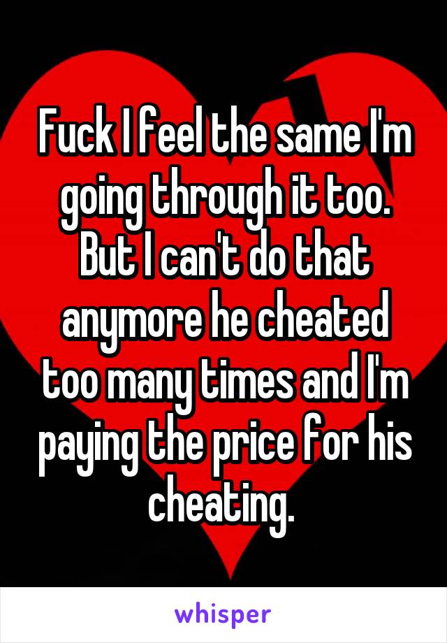 Fuck I feel the same I'm going through it too. But I can't do that anymore he cheated too many times and I'm paying the price for his cheating. 