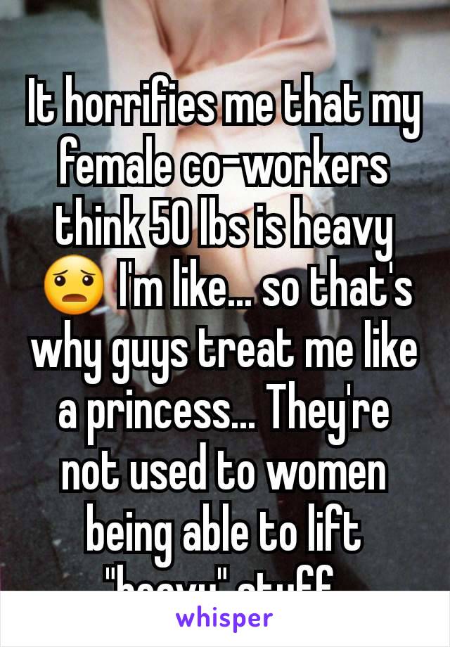 It horrifies me that my female co-workers think 50 lbs is heavy 😦 I'm like... so that's why guys treat me like a princess... They're not used to women being able to lift "heavy" stuff.