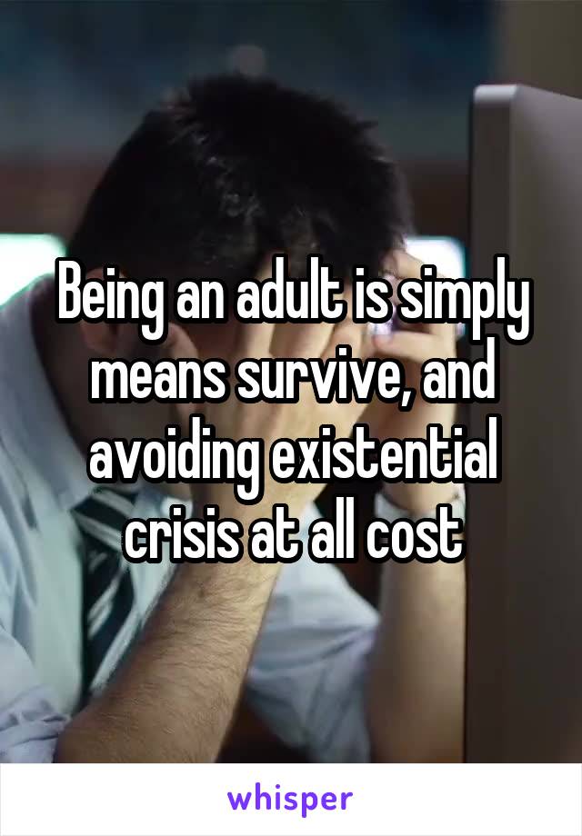 Being an adult is simply means survive, and avoiding existential crisis at all cost