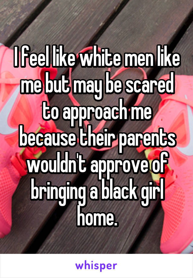 I feel like white men like me but may be scared to approach me because their parents wouldn't approve of bringing a black girl home.