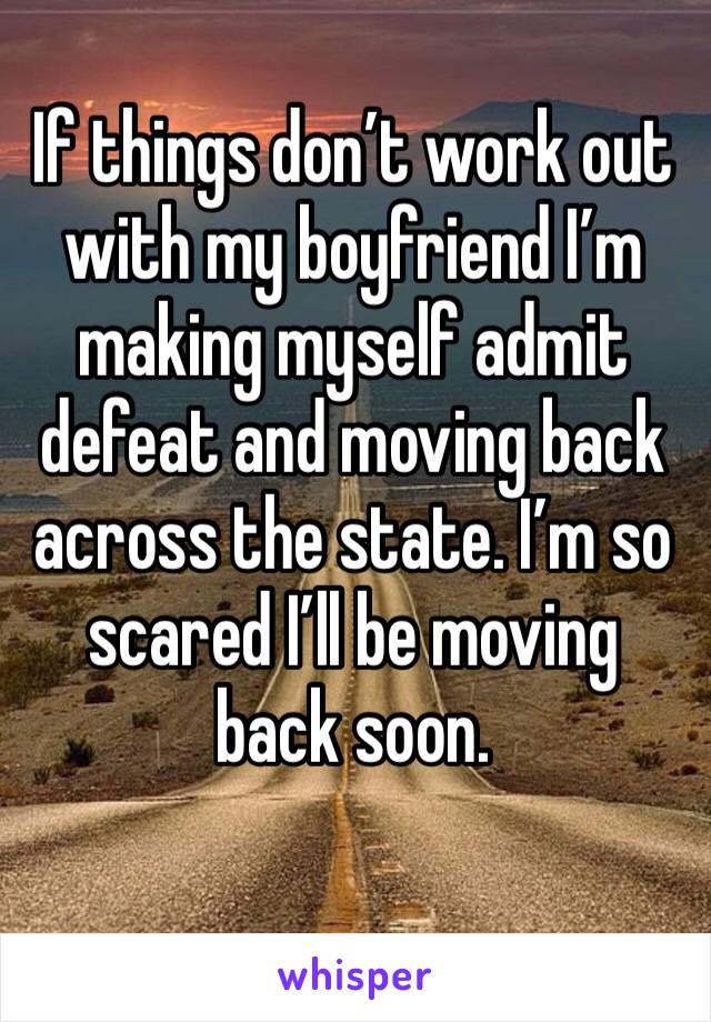 If things don’t work out with my boyfriend I’m making myself admit defeat and moving back across the state. I’m so scared I’ll be moving back soon. 