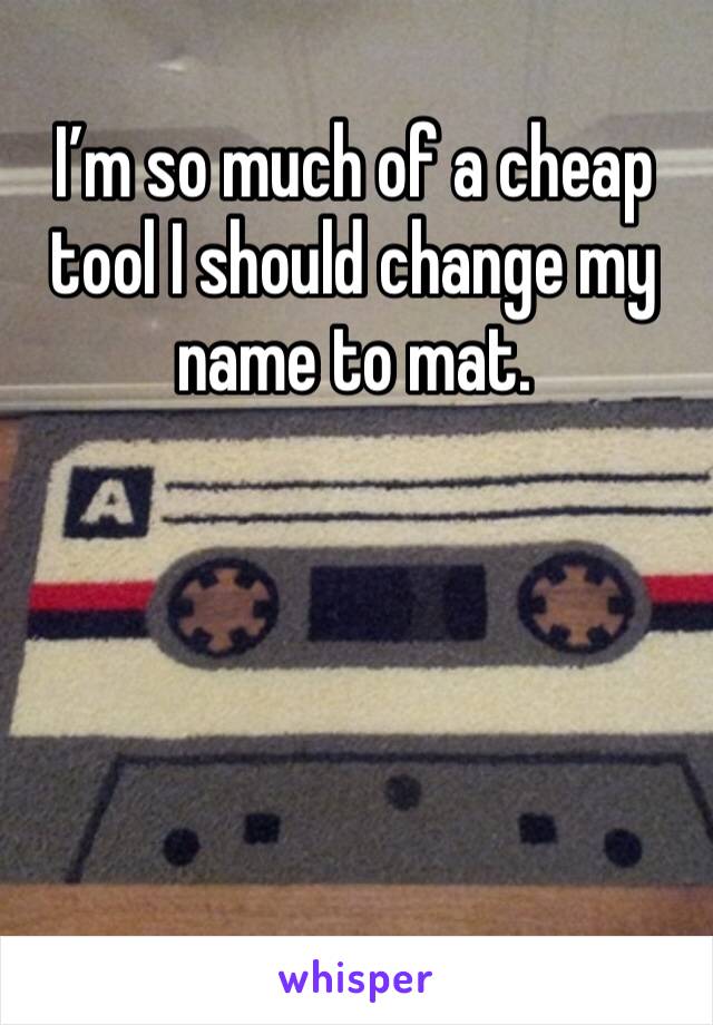 I’m so much of a cheap tool I should change my name to mat. 