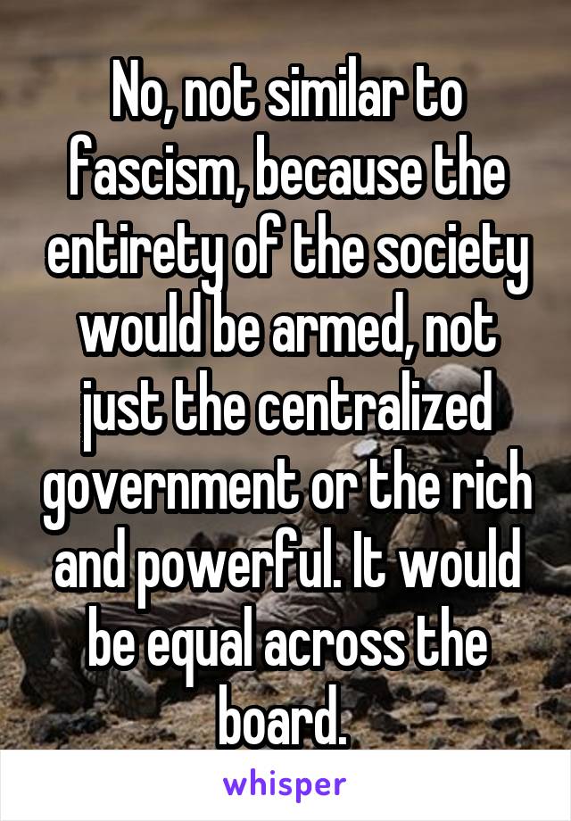 No, not similar to fascism, because the entirety of the society would be armed, not just the centralized government or the rich and powerful. It would be equal across the board. 