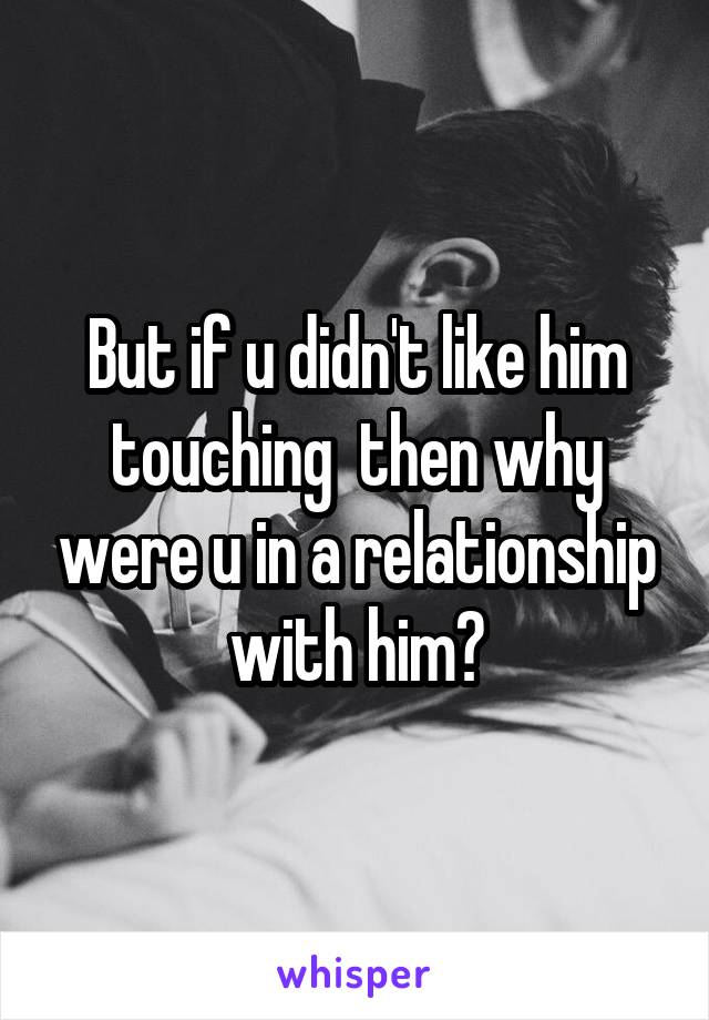 But if u didn't like him touching  then why were u in a relationship with him?