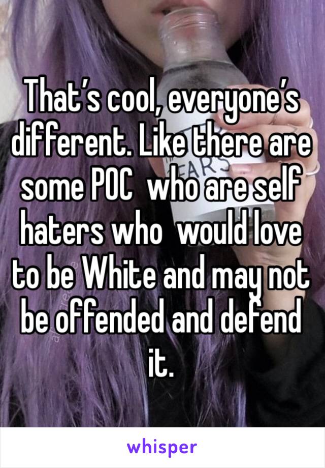 That’s cool, everyone’s different. Like there are some POC  who are self haters who  would love to be White and may not be offended and defend it.