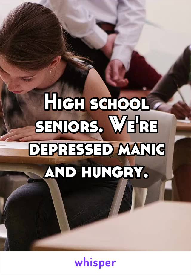 High school seniors. We're depressed manic and hungry.