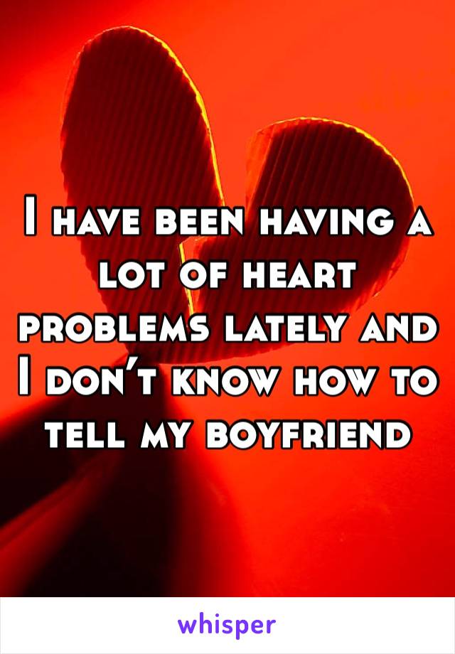 I have been having a lot of heart problems lately and I don’t know how to tell my boyfriend 