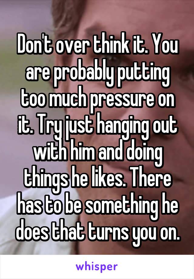 Don't over think it. You are probably putting too much pressure on it. Try just hanging out with him and doing things he likes. There has to be something he does that turns you on.