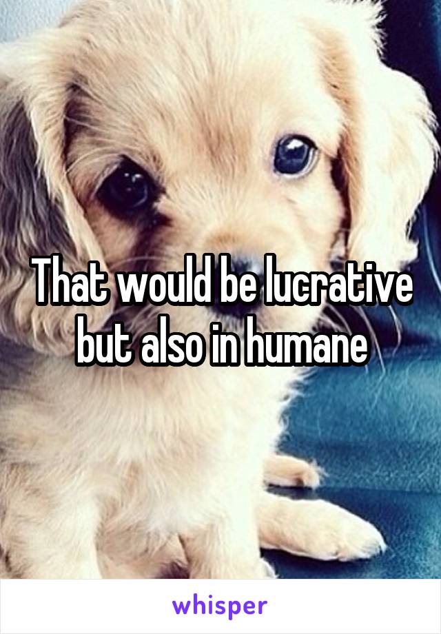 That would be lucrative but also in humane