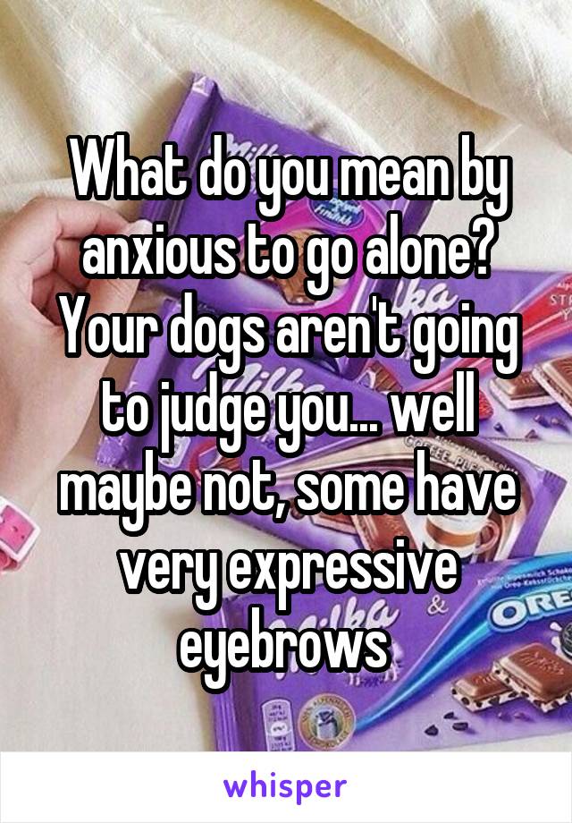 What do you mean by anxious to go alone?
Your dogs aren't going to judge you... well maybe not, some have very expressive eyebrows 