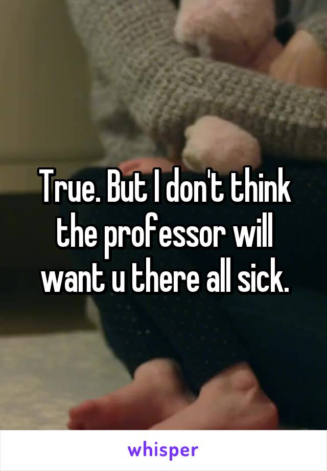 True. But I don't think the professor will want u there all sick.