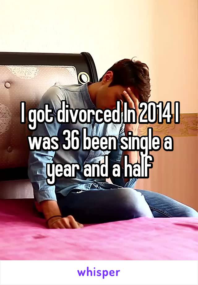 I got divorced In 2014 I was 36 been single a year and a half