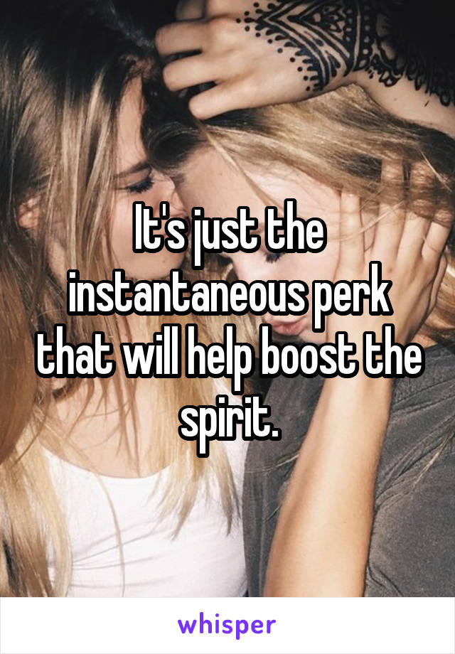 It's just the instantaneous perk that will help boost the spirit.