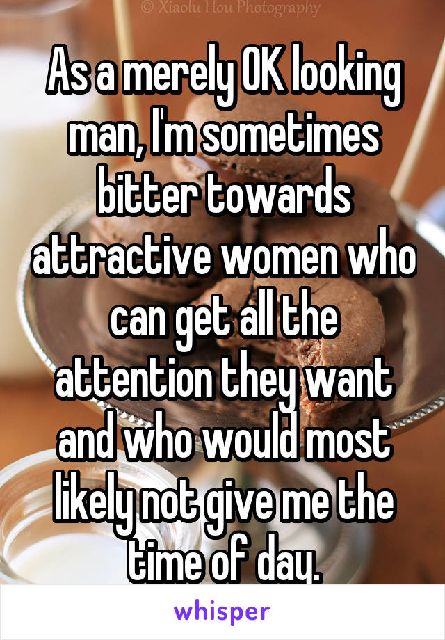 As a merely OK looking man, I'm sometimes bitter towards attractive women who can get all the attention they want and who would most likely not give me the time of day.