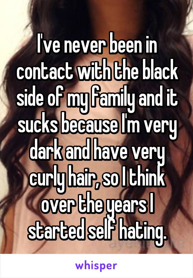 I've never been in contact with the black side of my family and it sucks because I'm very dark and have very curly hair, so I think over the years I started self hating.