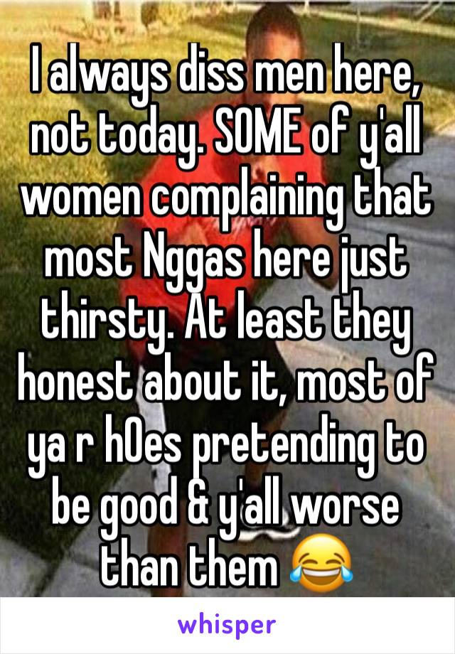 I always diss men here, not today. SOME of y'all women complaining that most Nggas here just thirsty. At least they honest about it, most of ya r h0es pretending to be good & y'all worse than them 😂