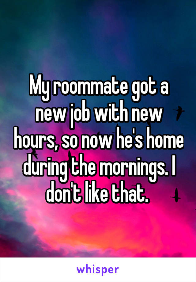 My roommate got a new job with new hours, so now he's home during the mornings. I don't like that. 