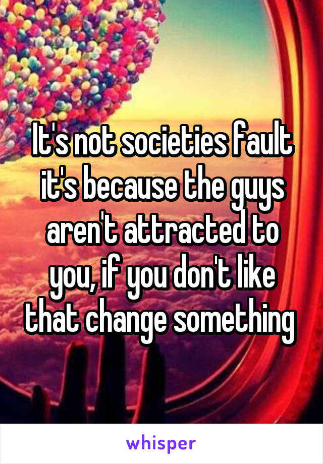 It's not societies fault it's because the guys aren't attracted to you, if you don't like that change something 