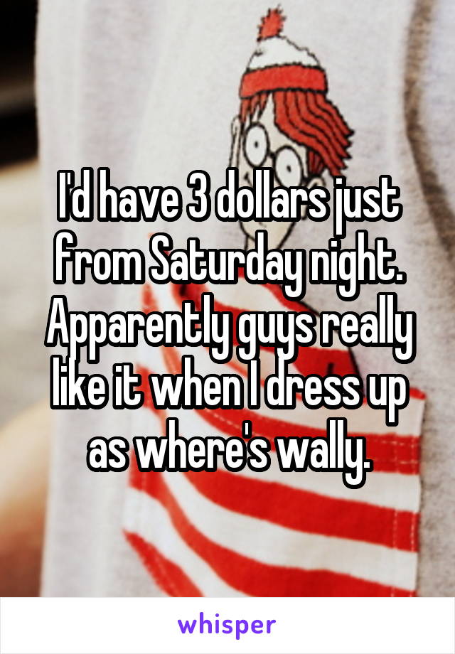 I'd have 3 dollars just from Saturday night.
Apparently guys really like it when I dress up as where's wally.