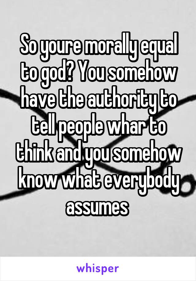 So youre morally equal to god? You somehow have the authority to tell people whar to think and you somehow know what everybody assumes 
